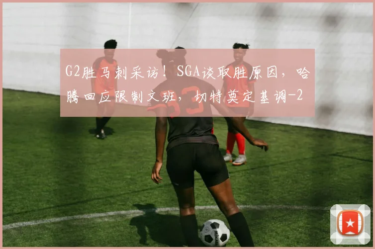 G2胜马刺采访！SGA谈取胜原因，哈腾回应限制文班，切特奠定基调