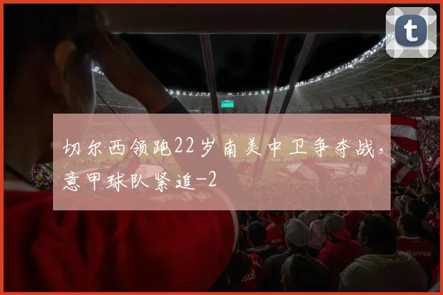 切尔西领跑22岁南美中卫争夺战,意甲球队紧追