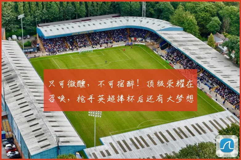 只可微醺，不可宿醉！顶级荣耀在召唤，枪手英超捧杯后还有大梦想