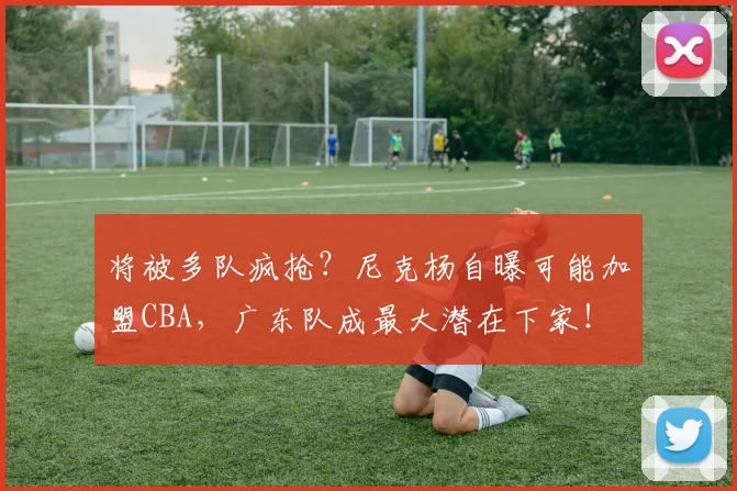将被多队疯抢？尼克杨自曝可能加盟CBA，广东队成最大潜在下家！