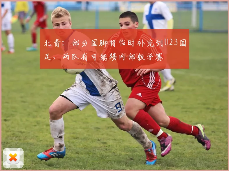 北青：部分国脚将临时补充到U23国足，两队有可能踢内部教学赛