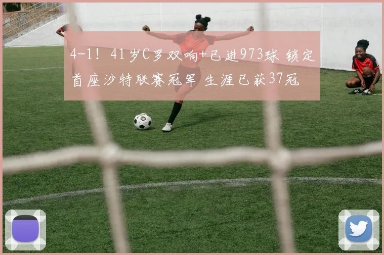 4-1！41岁C罗双响+已进973球 锁定首座沙特联赛冠军 生涯已获37冠
