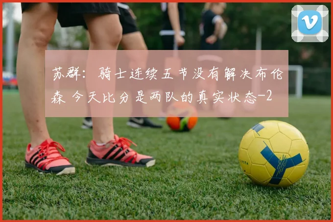 苏群:骑士连续五节没有解决布伦森 今天比分是两队的真实状态