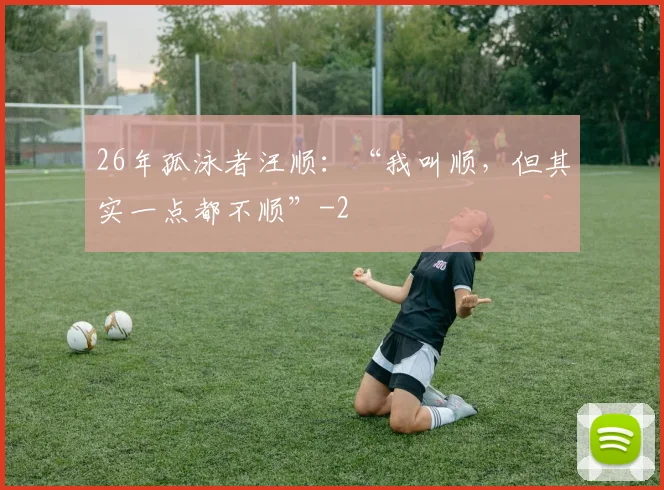 26年孤泳者汪顺:“我叫顺,但其实一点都不顺”