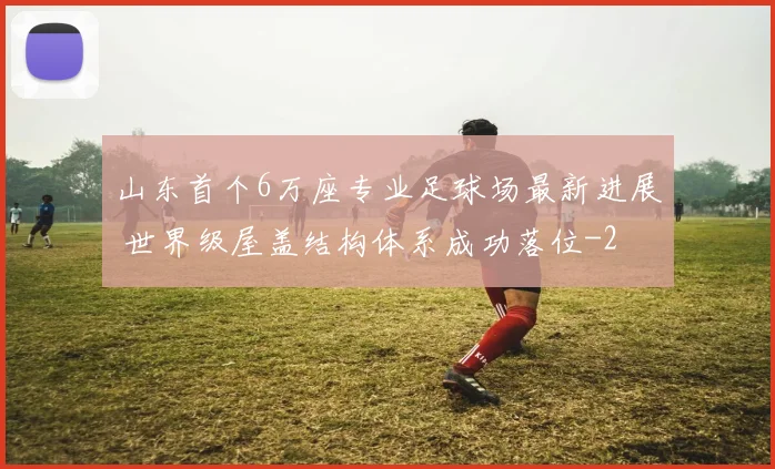 山东首个6万座专业足球场最新进展 世界级屋盖结构体系成功落位